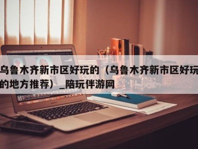 乌鲁木齐新市区好玩的(乌鲁木齐新市区好玩的地方推荐)_陪玩伴游网