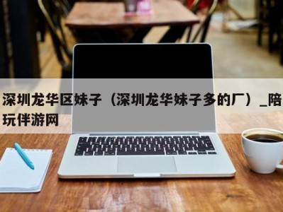 深圳龙华区妹子(深圳龙华妹子多的厂)_陪玩伴游网