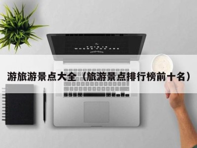 游旅游景点大全(旅游景点排行榜前十名)