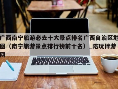 广西南宁旅游必去十大景点排名广西自治区地图(南宁旅游景点排行榜前十名)_陪玩伴游网