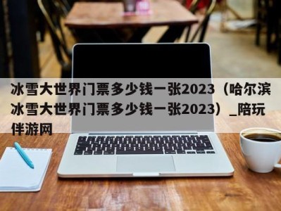 冰雪大世界门票多少钱一张2023(哈尔滨冰雪大世界门票多少钱一张2023)_陪玩伴游网