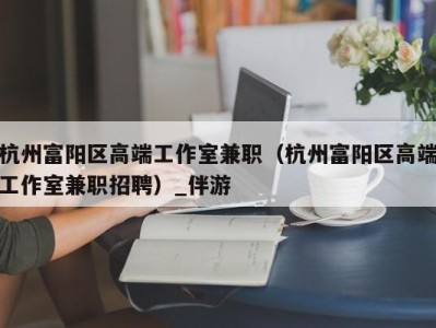 杭州富阳区高端工作室兼职(杭州富阳区高端工作室兼职招聘)_伴游