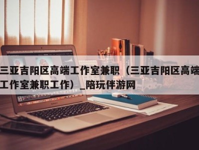 三亚吉阳区高端工作室兼职(三亚吉阳区高端工作室兼职工作)_陪玩伴游网