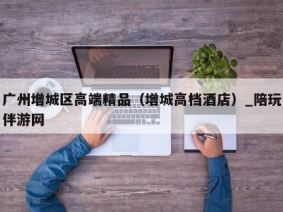 广州增城区高端精品(增城高档酒店)_陪玩伴游网