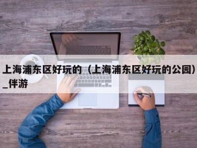 上海浦东区好玩的(上海浦东区好玩的公园)_伴游