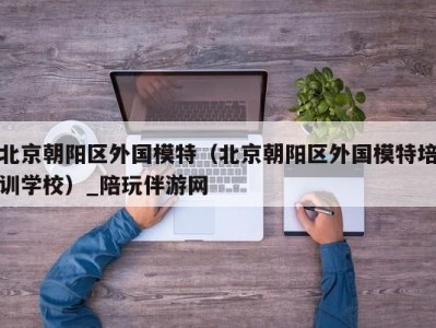 北京朝阳区外国模特(北京朝阳区外国模特培训学校)_陪玩伴游网