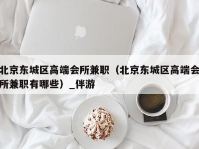 北京东城区高端会所兼职(北京东城区高端会所兼职有哪些)_伴游
