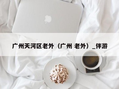 广州天河区老外(广州 老外)_伴游