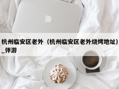 杭州临安区老外(杭州临安区老外烧烤地址)_伴游