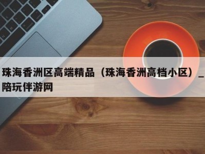珠海香洲区高端精品(珠海香洲高档小区)_陪玩伴游网