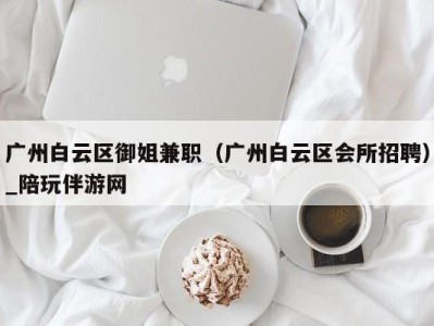 广州白云区御姐兼职(广州白云区会所招聘)_陪玩伴游网
