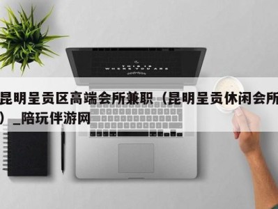 昆明呈贡区高端会所兼职(昆明呈贡休闲会所)_陪玩伴游网