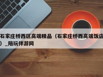 石家庄桥西区高端精品(石家庄桥西高端饭店)_陪玩伴游网