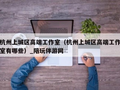 杭州上城区高端工作室(杭州上城区高端工作室有哪些)_陪玩伴游网