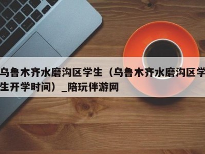 乌鲁木齐水磨沟区学生(乌鲁木齐水磨沟区学生开学时间)_陪玩伴游网