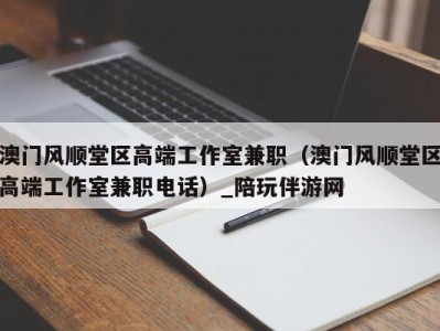 澳门风顺堂区高端工作室兼职(澳门风顺堂区高端工作室兼职电话)_陪玩伴游网