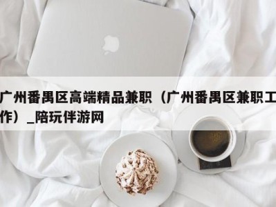 广州番禺区高端精品兼职(广州番禺区兼职工作)_陪玩伴游网