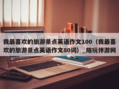 我最喜欢的旅游景点英语作文100(我最喜欢的旅游景点英语作文80词)_陪玩伴游网