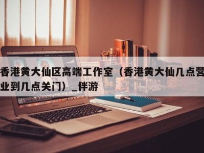 香港黄大仙区高端工作室(香港黄大仙几点营业到几点关门)_伴游