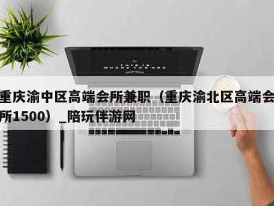 重庆渝中区高端会所兼职(重庆渝北区高端会所1500)_陪玩伴游网