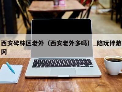 西安碑林区老外(西安老外多吗)_陪玩伴游网