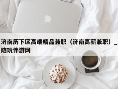 济南历下区高端精品兼职(济南高薪兼职)_陪玩伴游网