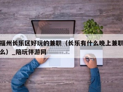 福州长乐区好玩的兼职(长乐有什么晚上兼职么)_陪玩伴游网