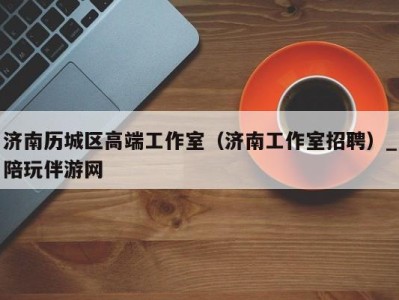 济南历城区高端工作室(济南工作室招聘)_陪玩伴游网