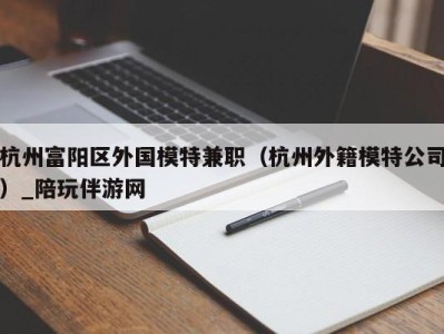 杭州富阳区外国模特兼职(杭州外籍模特公司)_陪玩伴游网