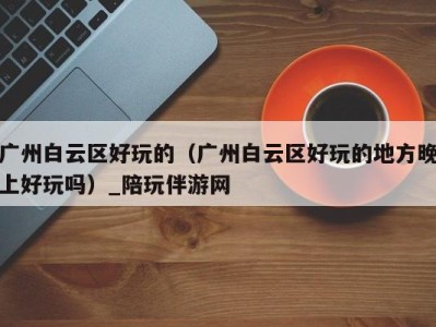 广州白云区好玩的(广州白云区好玩的地方晚上好玩吗)_陪玩伴游网
