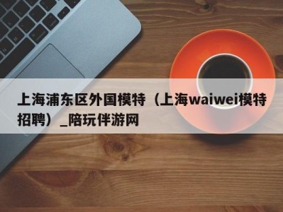 上海浦东区外国模特(上海waiwei模特招聘)_陪玩伴游网