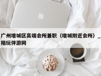 广州增城区高端会所兼职(增城附近会所)_陪玩伴游网