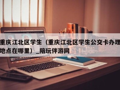 重庆江北区学生(重庆江北区学生公交卡办理地点在哪里)_陪玩伴游网
