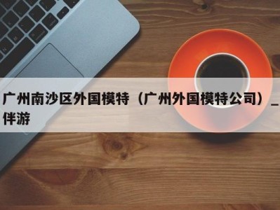广州南沙区外国模特(广州外国模特公司)_伴游