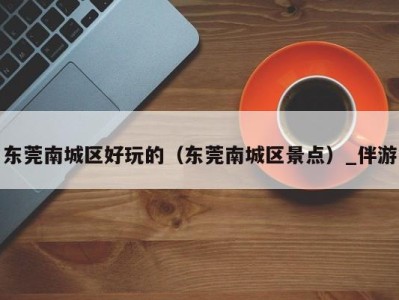 东莞南城区好玩的(东莞南城区景点)_伴游