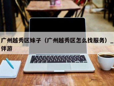 广州越秀区妹子(广州越秀区怎么找服务)_伴游
