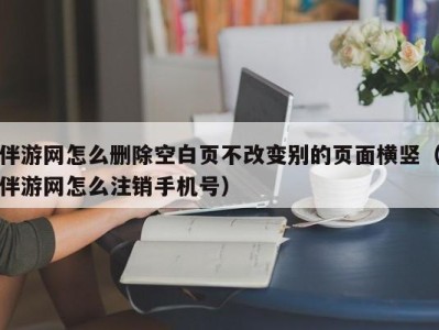 伴游网怎么删除空白页不改变别的页面横竖(伴游网怎么注销手机号)