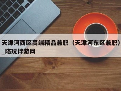 天津河西区高端精品兼职(天津河东区兼职)_陪玩伴游网