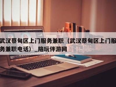 武汉蔡甸区上门服务兼职(武汉蔡甸区上门服务兼职电话)_陪玩伴游网