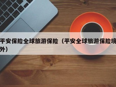 平安保险全球旅游保险(平安全球旅游保险境外)