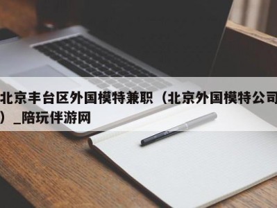北京丰台区外国模特兼职(北京外国模特公司)_陪玩伴游网
