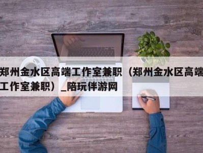 郑州金水区高端工作室兼职(郑州金水区高端工作室兼职)_陪玩伴游网