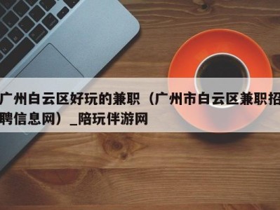 广州白云区好玩的兼职(广州市白云区兼职招聘信息网)_陪玩伴游网