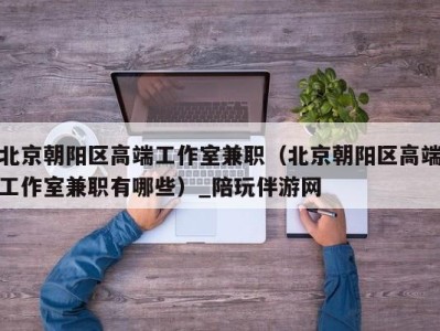北京朝阳区高端工作室兼职(北京朝阳区高端工作室兼职有哪些)_陪玩伴游网