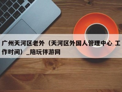 广州天河区老外(天河区外国人管理中心 工作时间)_陪玩伴游网