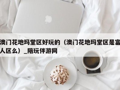 澳门花地玛堂区好玩的(澳门花地玛堂区是富人区么)_陪玩伴游网