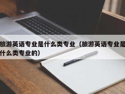 旅游英语专业是什么类专业(旅游英语专业是什么类专业的)