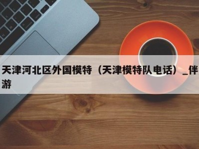天津河北区外国模特(天津模特队电话)_伴游