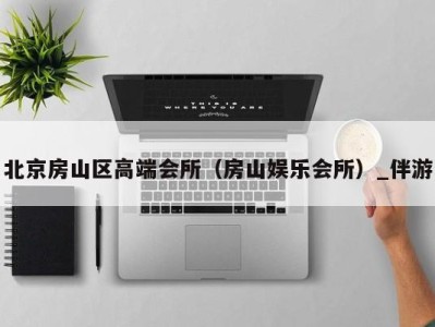 北京房山区高端会所(房山娱乐会所)_伴游