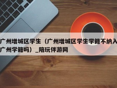 广州增城区学生(广州增城区学生学籍不纳入广州学籍吗)_陪玩伴游网